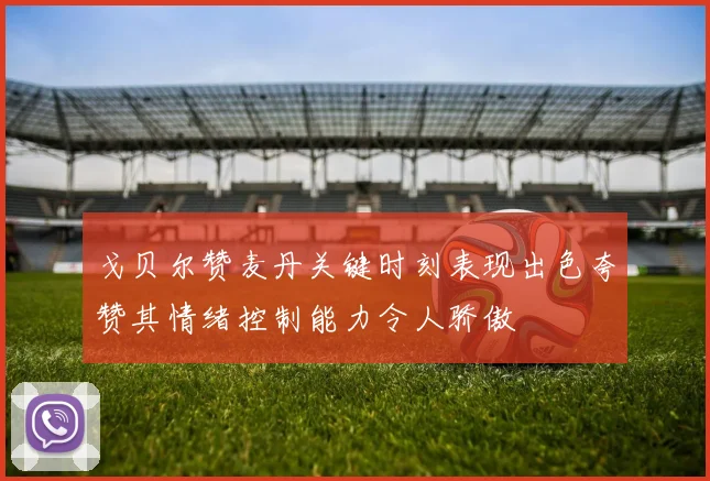 戈贝尔赞麦丹关键时刻表现出色夸赞其情绪控制能力令人骄傲