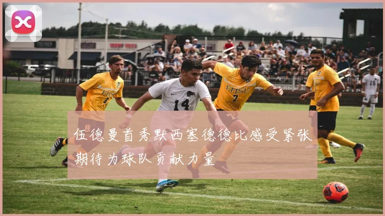 伍德曼首秀默西塞德德比感受紧张期待为球队贡献力量