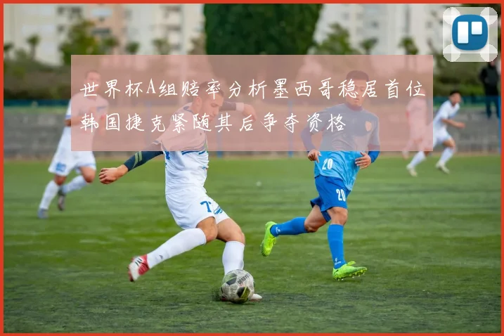 世界杯A组赔率分析墨西哥稳居首位韩国捷克紧随其后争夺资格