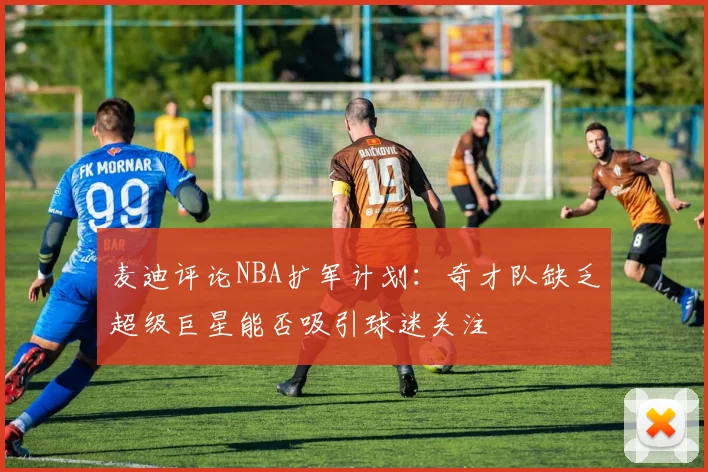 麦迪评论NBA扩军计划：奇才队缺乏超级巨星能否吸引球迷关注