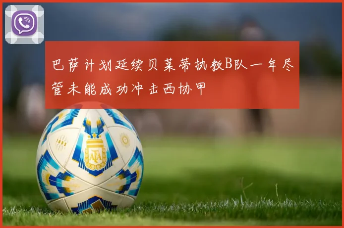 巴萨计划延续贝莱蒂执教B队一年尽管未能成功冲击西协甲
