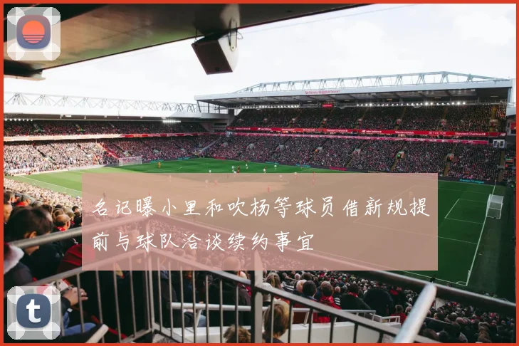 名记曝小里和吹杨等球员借新规提前与球队洽谈续约事宜
