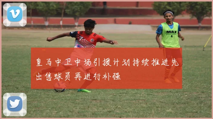 皇马中卫中场引援计划持续推进先出售球员再进行补强