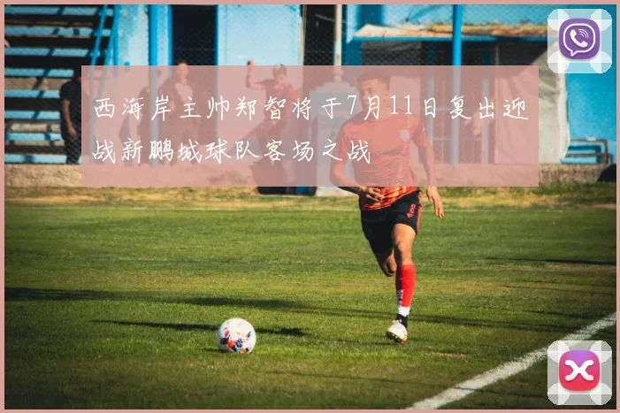 西海岸主帅郑智将于7月11日复出迎战新鹏城球队客场之战