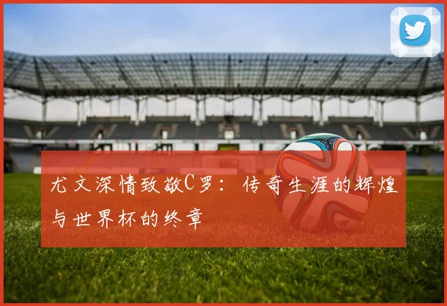 尤文深情致敬C罗：传奇生涯的辉煌与世界杯的终章