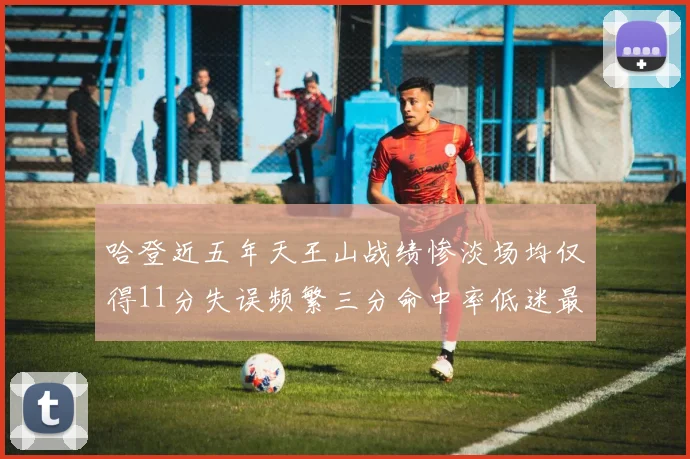 哈登近五年天王山战绩惨淡场均仅得11分失误频繁三分命中率低迷最终均遭淘汰