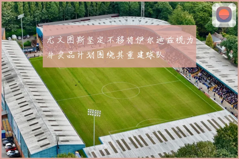 尤文图斯坚定不移将伊尔迪兹视为非卖品计划围绕其重建球队