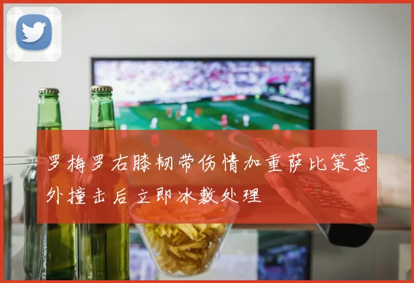 罗梅罗右膝韧带伤情加重萨比策意外撞击后立即冰敷处理