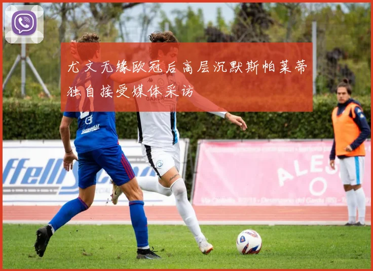 尤文无缘欧冠后高层沉默斯帕莱蒂独自接受媒体采访
