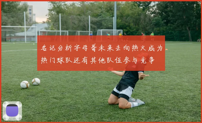 名记分析字母哥未来去向热火成为热门球队还有其他队伍参与竞争