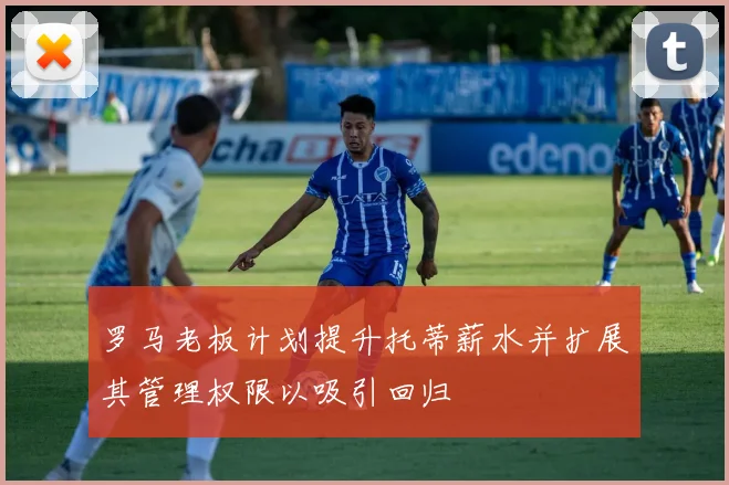 罗马老板计划提升托蒂薪水并扩展其管理权限以吸引回归