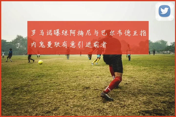 罗马诺曝琼阿梅尼与巴尔韦德互指内鬼曼联有意引进前者