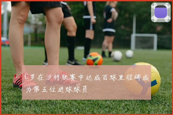 C罗在沙特联赛中达成百球里程碑成为第五位进球球员