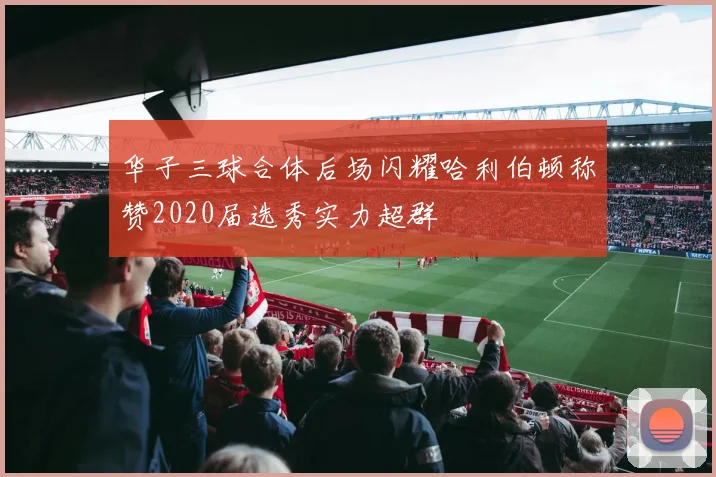 华子三球合体后场闪耀哈利伯顿称赞2020届选秀实力超群