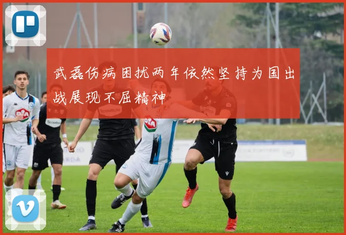 武磊伤病困扰两年依然坚持为国出战展现不屈精神