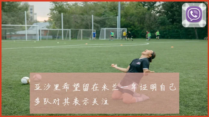 亚沙里希望留在米兰一年证明自己多队对其表示关注