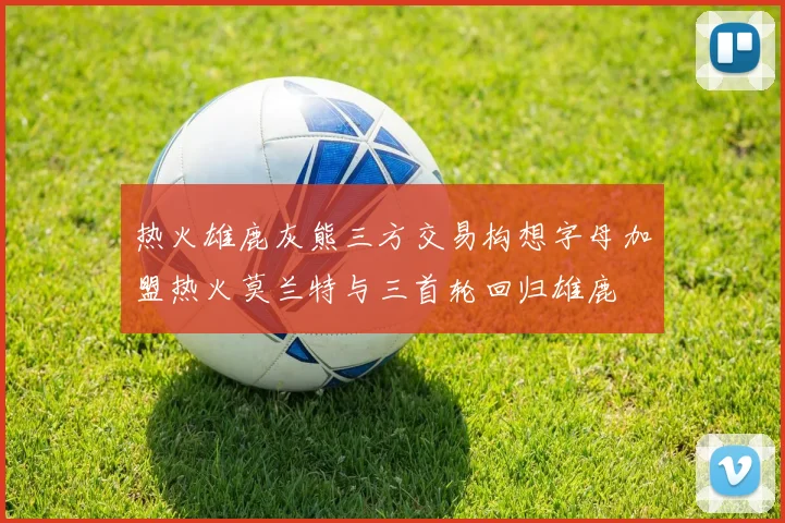 热火雄鹿灰熊三方交易构想字母加盟热火莫兰特与三首轮回归雄鹿